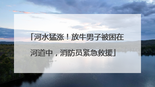 河水猛涨！放牛男子被困在河道中，消防员紧急救援