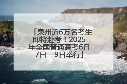泉州近6万名考生即将赴考！2025年全国普通高考6月7日—9日举行