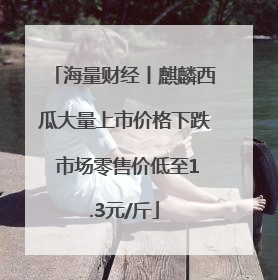 海量财经丨麒麟西瓜大量上市价格下跌 市场零售价低至1.3元/斤