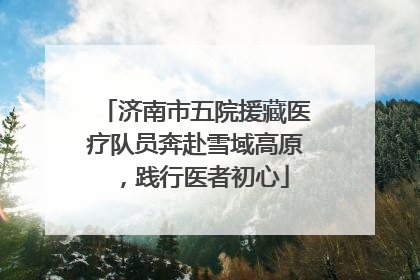 济南市五院援藏医疗队员奔赴雪域高原，践行医者初心