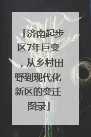济南起步区7年巨变，从乡村田野到现代化新区的变迁图录