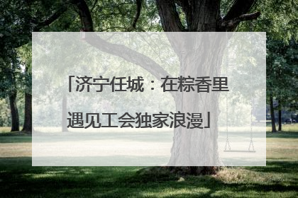济宁任城：在粽香里遇见工会独家浪漫
