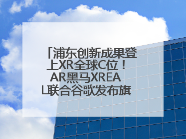 浦东创新成果登上XR全球C位！AR黑马XREAL联合谷歌发布旗舰AR眼镜