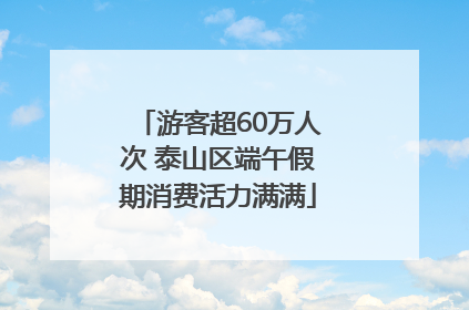 游客超60万人次 泰山区端午假期消费活力满满