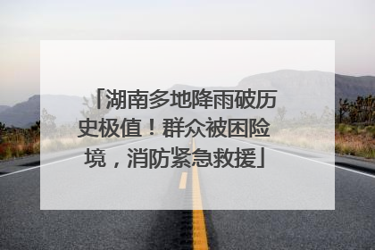 湖南多地降雨破历史极值！群众被困险境，消防紧急救援
