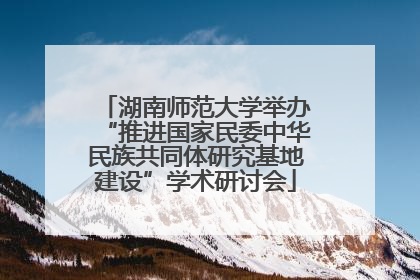 湖南师范大学举办“推进国家民委中华民族共同体研究基地建设”学术研讨会