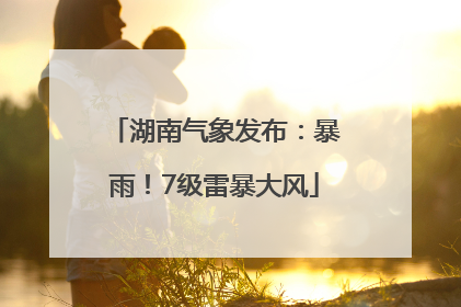 湖南气象发布：暴雨！7级雷暴大风