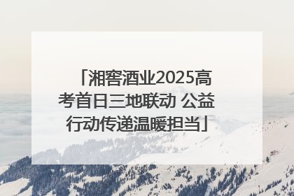 湘窖酒业2025高考首日三地联动 公益行动传递温暖担当