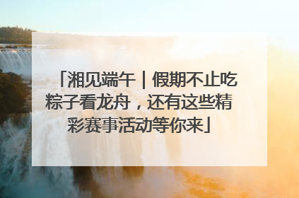 湘见端午｜假期不止吃粽子看龙舟，还有这些精彩赛事活动等你来