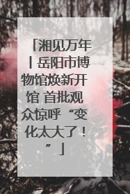 湘见万年丨岳阳市博物馆焕新开馆 首批观众惊呼“变化太大了！”