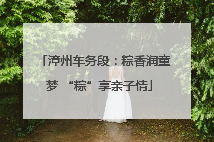 漳州车务段：粽香润童梦 “粽”享亲子情