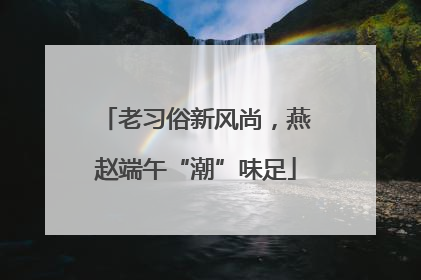老习俗新风尚，燕赵端午“潮”味足