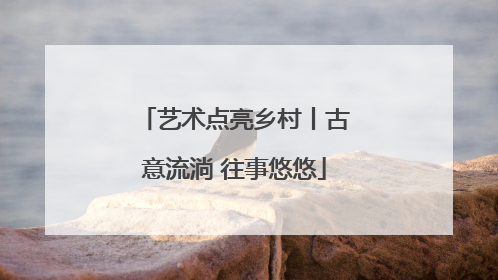 艺术点亮乡村丨古意流淌 往事悠悠