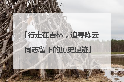 行走在吉林，追寻陈云同志留下的历史足迹