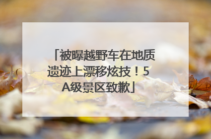 被曝越野车在地质遗迹上漂移炫技！5A级景区致歉