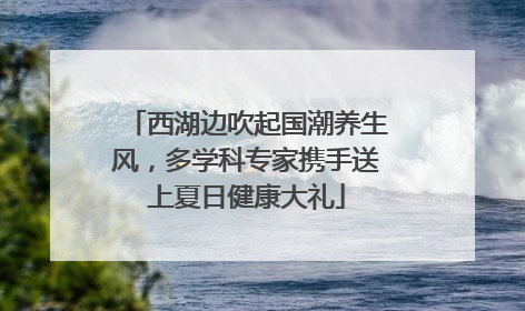 西湖边吹起国潮养生风，多学科专家携手送上夏日健康大礼