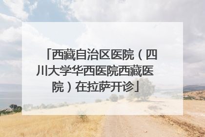 西藏自治区医院（四川大学华西医院西藏医院）在拉萨开诊
