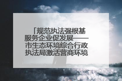 规范执法强根基 服务企业促发展——市生态环境综合行政执法局激活营商环境“绿色动能”