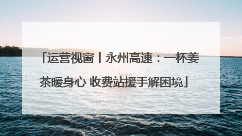 运营视窗丨永州高速：一杯姜茶暖身心 收费站援手解困境