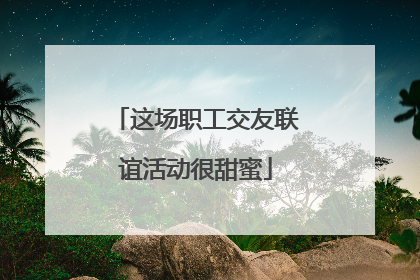 这场职工交友联谊活动很甜蜜