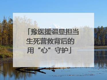 豫医援疆显担当 生死营救背后的用“心”守护