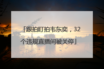 跟拍盯拍韦东奕，32个违规直播间被关停