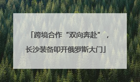 跨境合作“双向奔赴”，长沙装备叩开俄罗斯大门