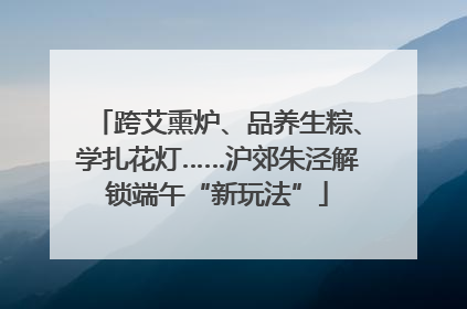 跨艾熏炉、品养生粽、学扎花灯……沪郊朱泾解锁端午“新玩法”