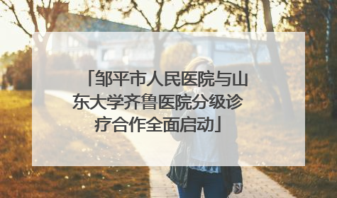邹平市人民医院与山东大学齐鲁医院分级诊疗合作全面启动