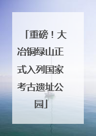 重磅！大冶铜绿山正式入列国家考古遗址公园
