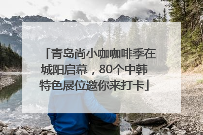 青岛尚小咖咖啡季在城阳启幕，80个中韩特色展位邀你来打卡