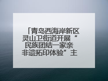 青岛西海岸新区灵山卫街道开展“民族团结一家亲 非遗拓印体验”主题活动