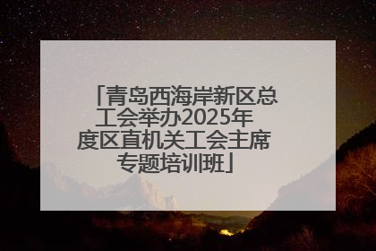 青岛西海岸新区总工会举办2025年度区直机关工会主席专题培训班