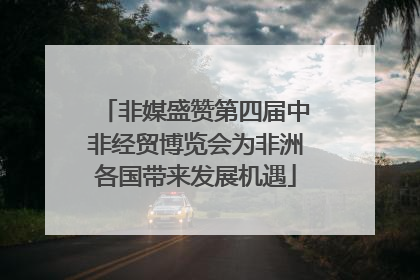 非媒盛赞第四届中非经贸博览会为非洲各国带来发展机遇
