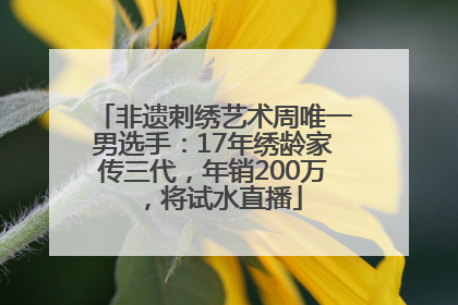 非遗刺绣艺术周唯一男选手：17年绣龄家传三代，年销200万，将试水直播