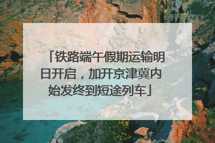 铁路端午假期运输明日开启，加开京津冀内始发终到短途列车