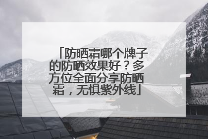 防晒霜哪个牌子的防晒效果好？多方位全面分享防晒霜，无惧紫外线