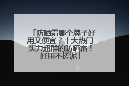 防晒霜哪个牌子好用又便宜？十大热门实力超群的防晒霜！好用不搓泥