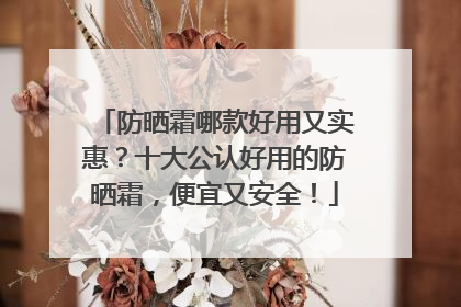 防晒霜哪款好用又实惠？十大公认好用的防晒霜，便宜又安全！