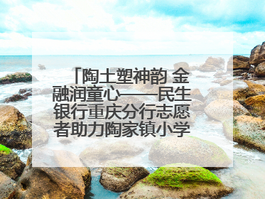 陶土塑神韵 金融润童心——民生银行重庆分行志愿者助力陶家镇小学美育计划