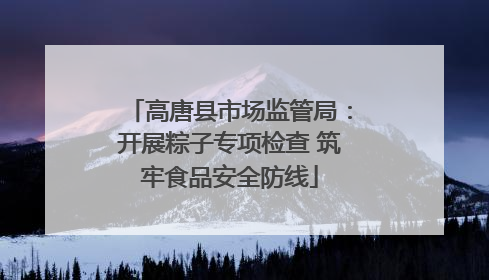 高唐县市场监管局：开展粽子专项检查 筑牢食品安全防线