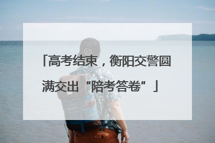 高考结束，衡阳交警圆满交出“陪考答卷”