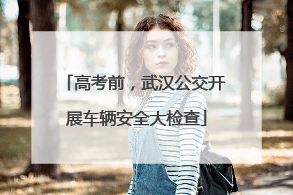 高考前，武汉公交开展车辆安全大检查