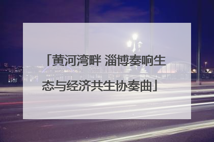 黄河湾畔 淄博奏响生态与经济共生协奏曲