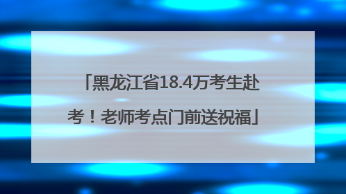 黑龙江省18.4万考生赴考！老师考点门前送祝福