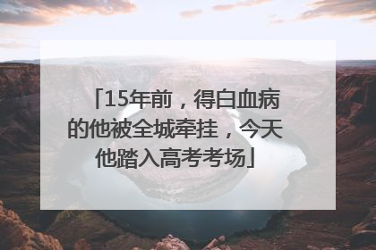 15年前，得白血病的他被全城牵挂，今天他踏入高考考场