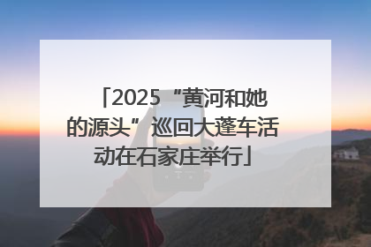 2025“黄河和她的源头”巡回大蓬车活动在石家庄举行