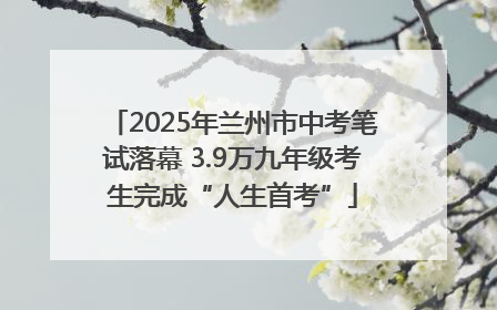 2025年兰州市中考笔试落幕 3.9万九年级考生完成“人生首考”