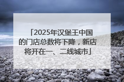2025年汉堡王中国的门店总数将下降，新店将开在一、二线城市