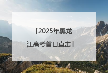 2025年黑龙江高考首日直击